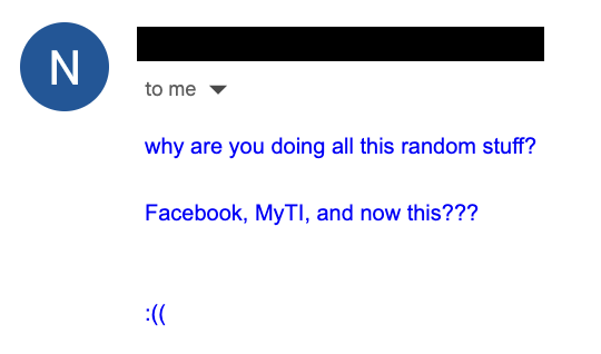 Screenshot of an email from an anonymized sender to me, reading: "why are you doing all this random stuff? Facebook, MyTI, and now this??? :(("