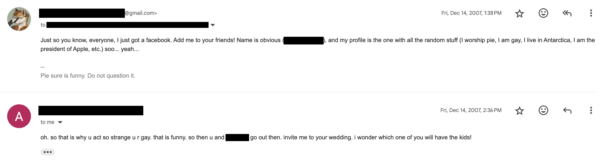 Screenshot of an email exchange on December 14, 2007. Email from me to a list of anonymized recipients, reading: "Just so you know, everyone, I just got a facebook. Add me to your friends! Name is obvious ([REDACTED]), and my profile is the one filled with all the random stuff (I worship pie, I am gay, I live in Antarctica, I am the president of Apple, etc.) soo... yeah... -- Pie sure is funny. Do not question it." Email from an anonymized sender to me, reading: "oh, so that is why u act so strange u r gay. that is funny. so then u and [REDACTED] go out then. invite me to your wedding. I wonder which one of you will have the kids!"