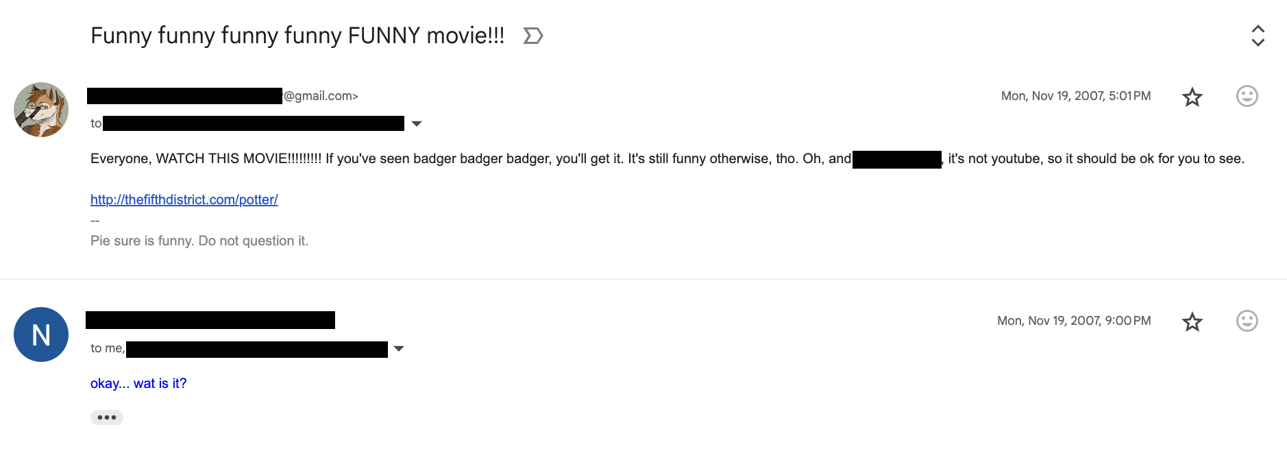 Screenshot of an email exchange on November 19, 2007 with the subject line: "Funny funny funny funny FUNNY movie!!!". Email from me to a list of anonymized recipients, reading: "Everyone, WATCH THIS MOVIE!!!!!!! If you've seen badger badger badger, you'll get it. It's still funny otherwise, tho. Oh, and [REDACTED], it's not youtube, so it should be ok for you to see. http://thefifthdistrict.com/potter/ -- Pie sure is funny. Do not question it." Email from an anonymized sender to me, reading: "okay... wat is it?"