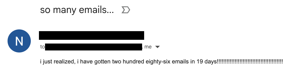 Screenshot of an email from an anonymized sender to me, with the subject "so many emails...", reading: "i just realized, i have gotten two hundred eighty-six emails in 19 days!!!!!!!!!!!!!!!!!!!!!!!!!!!!!!!!!!!!!!!!!"